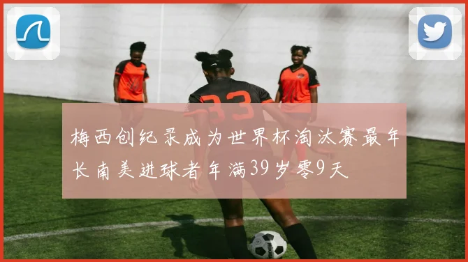 梅西创纪录成为世界杯淘汰赛最年长南美进球者年满39岁零9天