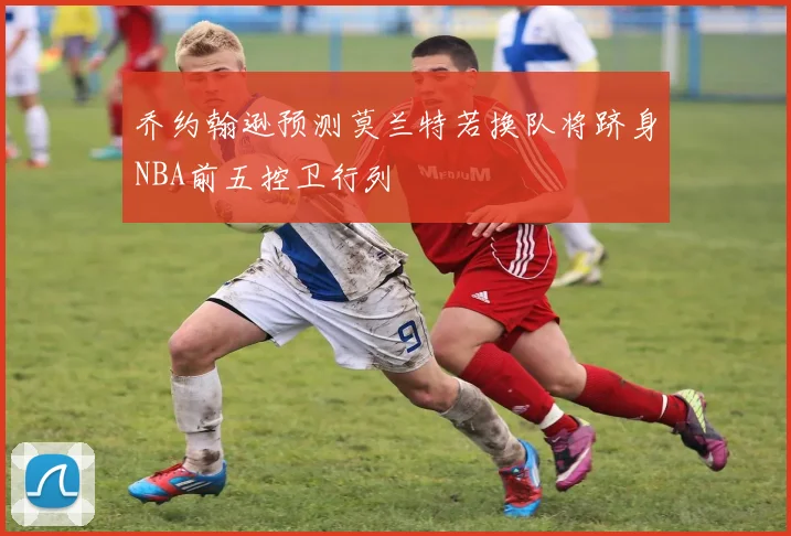 乔约翰逊预测莫兰特若换队将跻身NBA前五控卫行列