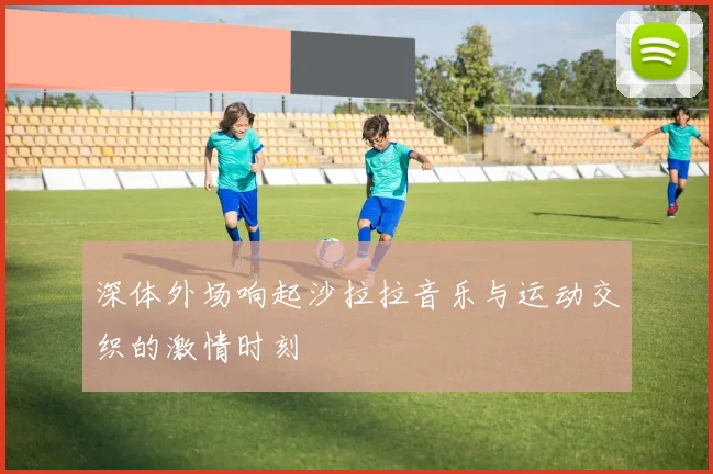 深体外场响起沙拉拉音乐与运动交织的激情时刻