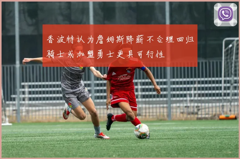 香波特认为詹姆斯降薪不合理回归骑士或加盟勇士更具可行性