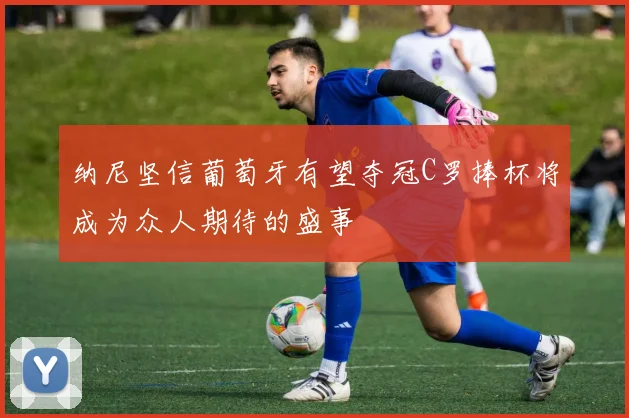 纳尼坚信葡萄牙有望夺冠C罗捧杯将成为众人期待的盛事