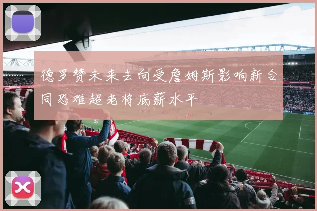 德罗赞未来去向受詹姆斯影响新合同恐难超老将底薪水平