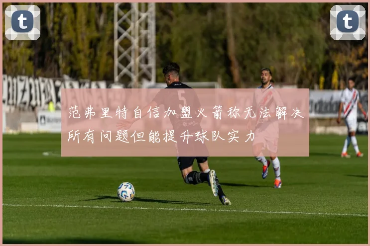 范弗里特自信加盟火箭称无法解决所有问题但能提升球队实力