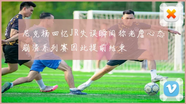 尼克杨回忆JR失误瞬间称老詹心态崩溃系列赛因此提前结束