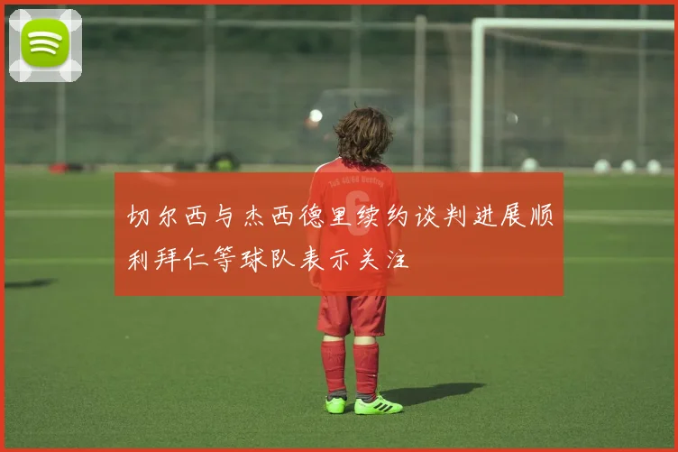 切尔西与杰西德里续约谈判进展顺利拜仁等球队表示关注