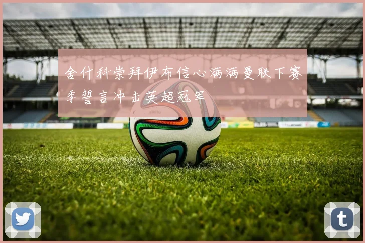 舍什科崇拜伊布信心满满曼联下赛季誓言冲击英超冠军