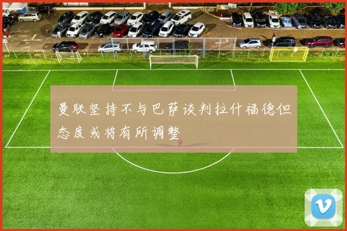 曼联坚持不与巴萨谈判拉什福德但态度或将有所调整