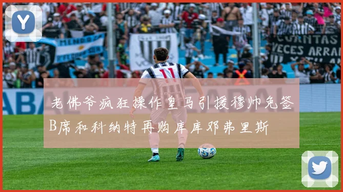 老佛爷疯狂操作皇马引援穆帅免签B席和科纳特再购库库邓弗里斯