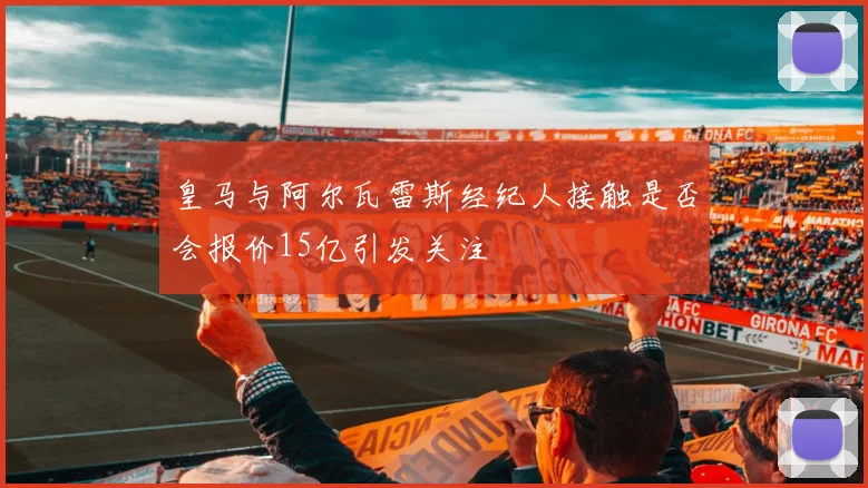 皇马与阿尔瓦雷斯经纪人接触是否会报价15亿引发关注