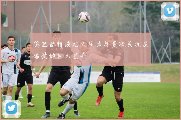 德里赫特谈尤文压力与曼联关注度感受的巨大差异