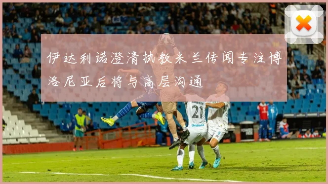 伊达利诺澄清执教米兰传闻专注博洛尼亚后将与高层沟通