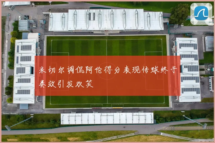 米切尔调侃阿伦得分表现传球终于奏效引发欢笑