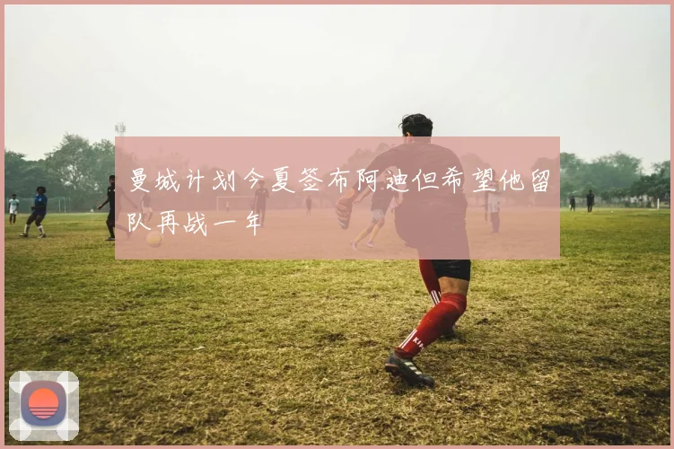 曼城计划今夏签布阿迪但希望他留队再战一年