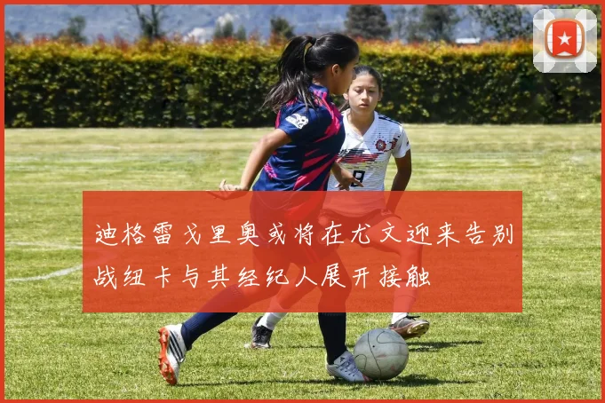 迪格雷戈里奥或将在尤文迎来告别战纽卡与其经纪人展开接触