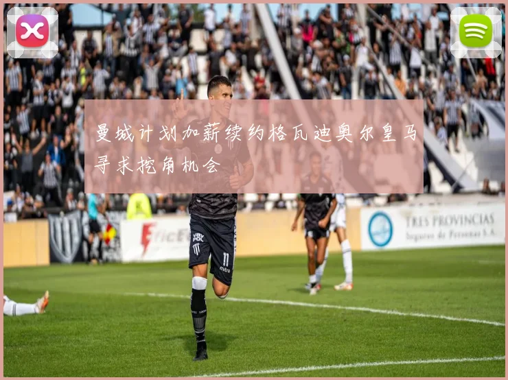 曼城计划加薪续约格瓦迪奥尔皇马寻求挖角机会