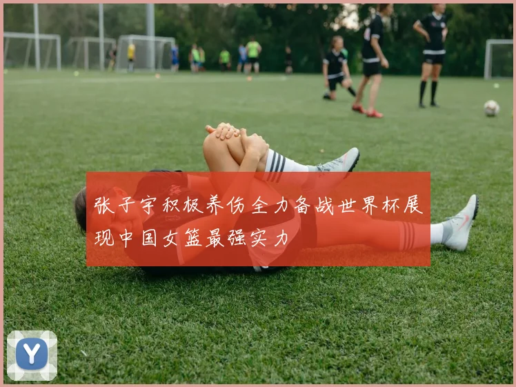 张子宇积极养伤全力备战世界杯展现中国女篮最强实力