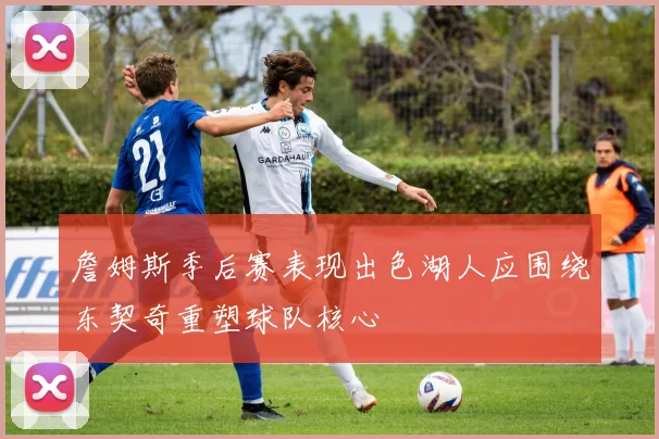 詹姆斯季后赛表现出色湖人应围绕东契奇重塑球队核心