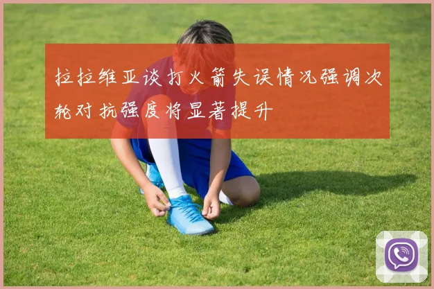 拉拉维亚谈打火箭失误情况强调次轮对抗强度将显著提升