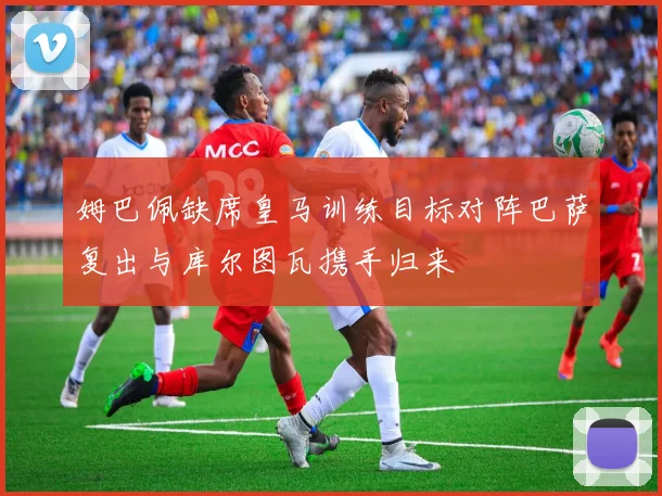 姆巴佩缺席皇马训练目标对阵巴萨复出与库尔图瓦携手归来