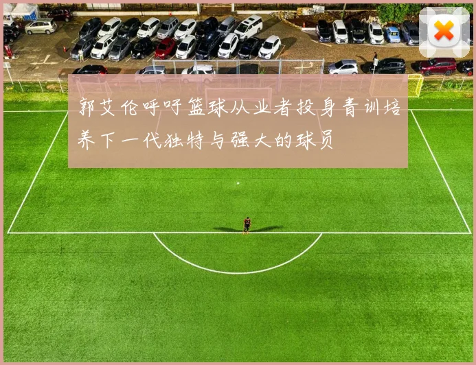 郭艾伦呼吁篮球从业者投身青训培养下一代独特与强大的球员